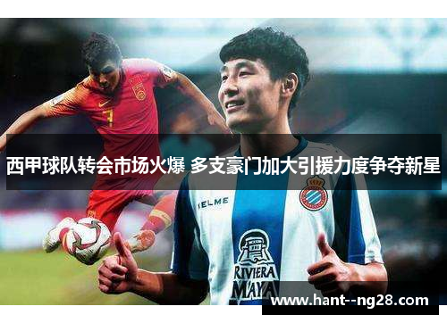 西甲球队转会市场火爆 多支豪门加大引援力度争夺新星