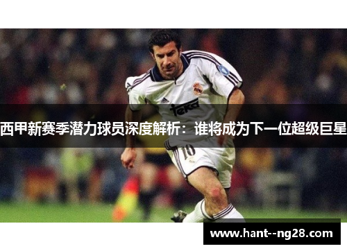 西甲新赛季潜力球员深度解析：谁将成为下一位超级巨星