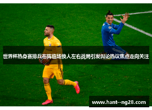 世界杯热身赛排兵布阵临场换人左右战局引发舆论热议焦点走向关注 世界杯热身赛排兵布阵临场换人左右战局引发舆论热议焦点走向关注