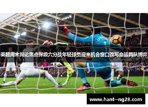 英超周末舆论焦点保级六分战年轻球员迎来机会窗口改写命运两队博弈 英超周末舆论焦点保级六分战年轻球员迎来机会窗口改写命运两队博弈