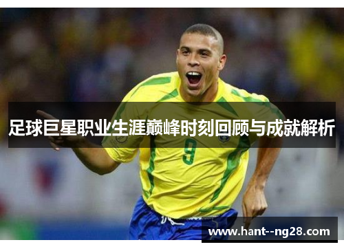 足球巨星职业生涯巅峰时刻回顾与成就解析 足球巨星职业生涯巅峰时刻回顾与成就解析