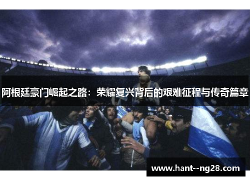 阿根廷豪门崛起之路:荣耀复兴背后的艰难征程与传奇篇章 阿根廷豪门崛起之路:荣耀复兴背后的艰难征程与传奇篇章