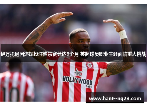 伊万托尼因违规投注遭禁赛长达8个月 英超球员职业生涯面临重大挑战 伊万托尼因违规投注遭禁赛长达8个月 英超球员职业生涯面临重大挑战
