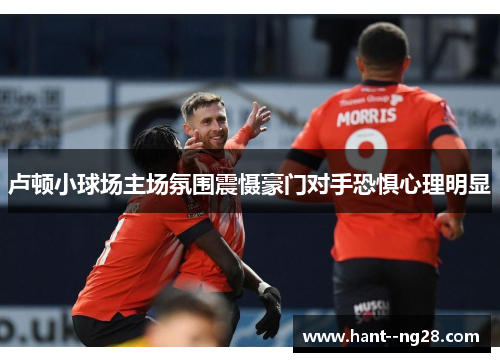 卢顿小球场主场氛围震慑豪门对手恐惧心理明显